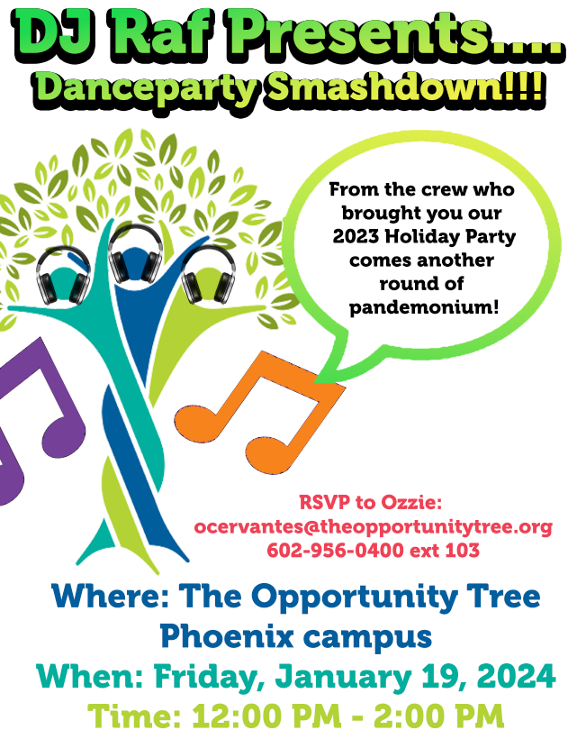 DJ Raf Presents....<br />
Danceparty Smashdown!!!</p>
<p>From the crew who<br />
brought you our<br />
2023 Holiday Party<br />
comes another<br />
round of<br />
pandemonium!</p>
<p>RSVP to Ozzie:<br />
ocervantes@theopportunitytree.org<br />
602-956-0400 ext 103</p>
<p>Where: The Opportunity Tree<br />
Phoenix campus<br />
When: Friday, January 19, 2024<br />
Time: 12:00 PM - 2:00 PM
